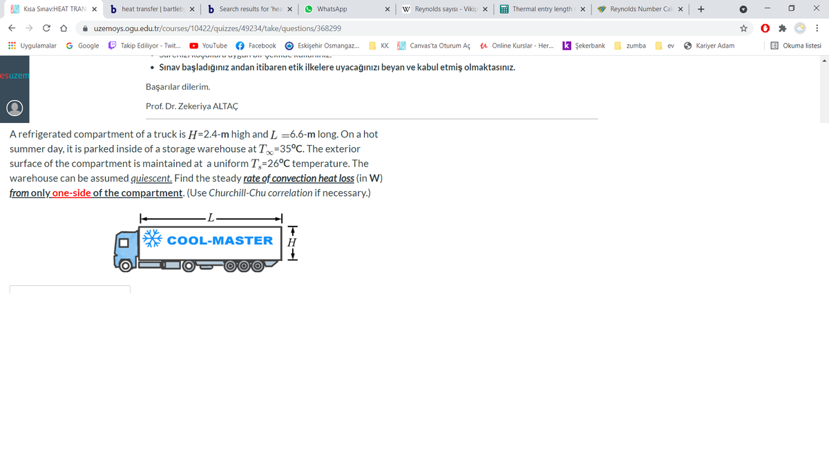 Kısa Sınav:HEAT TRAN X
b heat transfer | bartleby x
b Search results for 'hea X
O WhatsApp
W Reynolds sayısı - Vikip x
E Thermal entry length X
* Reynolds Number Cal x
i uzemoys.ogu.edu.tr/courses/10422/quizzes/49234/take/questions/368299
E Uygulamalar
G Google
O Takip Ediliyor - Twit.
O YouTube
O Facebook
O Eskişehir Osmangaz.
KK MM Canvas'ta Oturum AÇ
u Online Kurslar - Her...
k Şekerbank
zumba
Kariyer Adam
E Okuma listesi
ev
• Sınav başladığınız andan itibaren etik ilkelere uyacağınızı beyan ve kabul etmiş olmaktasınız.
esuzem
Başarılar dilerim.
Prof. Dr. Zekeriya ALTAÇ
A refrigerated compartment of a truck is H=2.4-m high and L =6.6-m long. On a hot
summer day, it is parked inside of a storage warehouse at T=35°C. The exterior
surface of the compartment is maintained at a uniform T=26°C temperature. The
warehouse can be assumed quiescent. Find the steady rate of convection heat loss (in W)
from only one-side of the compartment. (Use Churchill-Chu correlation if necessary.)
COOL-MASTER
Н
...
