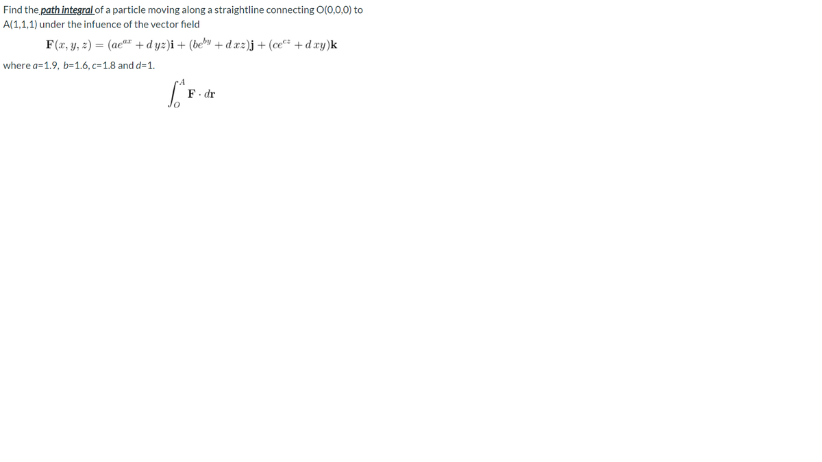 Find the path integral of a particle moving along a straightline connecting O(0,0,0) to
A(1,1,1) under the infuence of the vector field
F(x, y, z) = (ae" + dyz)i + (bey +dxz)j+(ce* + dxy)k
where a=1.9, b=1.6, c=1.8 and d=1.
F. dr
