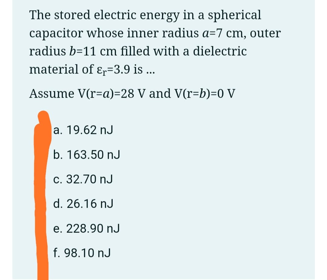 The stored electric energy in a spherical
capacitor whose inner radius a=7 cm, outer
radius b=11 cm filled with a dielectric
material of ɛr=3.9 is ...
Assume V(r=a)=28 V and V(r=b)=0 V
a. 19.62 nJ
b. 163.50 nJ
c. 32.70 nJ
d. 26.16 nJ
e. 228.90 nJ
f. 98.10 nJ
