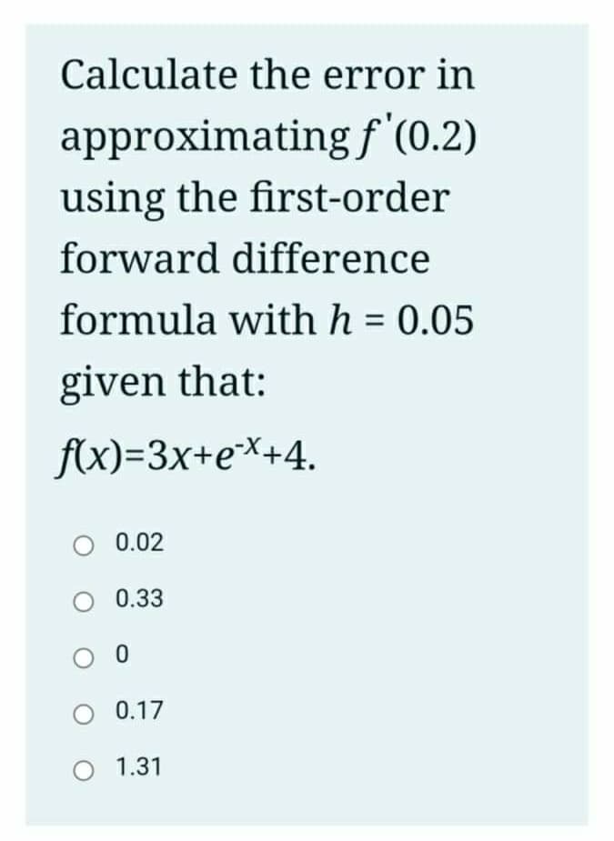 Calculate the error in
approximating f '(0.2)
using the first-order
forward difference
formula with h = 0.05
given that:
f(x)=3x+e*+4.
O 0.02
0.33
O 0.17
O 1.31
