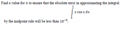 Find a value for n to ensure that the absolute error in approximating the integral
2
x cos x dx
by the midpoint rule will be less than 10-3.
