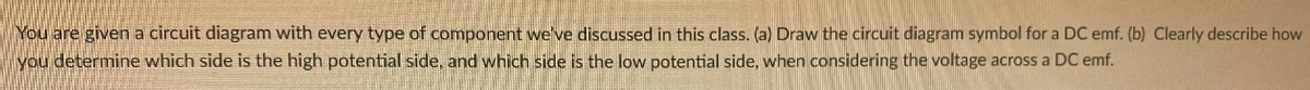 You are given a circuit diagram with every type of component we've discussed in this class. (a) Draw the circuit diagram symbol for a DC emf. (b) Clearly describe how
you determine which side is the high potential side, and which side is the low potential side, when considering the voltage across a DC emf.
