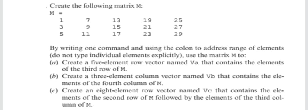 Create the following matrix M:
M =
1
13
19
25
3
15
21
27
5
11
17
23
29
By writing one command and using the colon to address range of elements
(do not type individual elements explicitly), use the matrix M to:
(a) Create a five-element row vector named Va that contains the elements
of the third row of M.
(b) Create a three-element column vector named Vb that contains the ele-
ments of the fourth column of M.
(c) Create an eight-element row vector named Vc that contains the ele-
ments of the second row of M followed by the elements of the third col-
umn of M.
