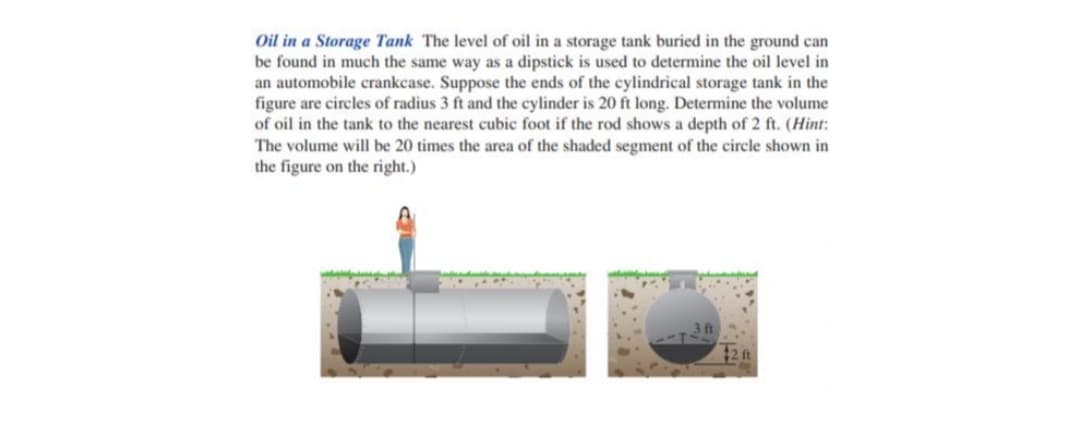 Oil in a Storage Tank The level of oil in a storage tank buried in the ground can
be found in much the same way as a dipstick is used to determine the oil level in
an automobile crankcase. Suppose the ends of the cylindrical storage tank in the
figure are circles of radius 3 ft and the cylinder is 20 ft long. Determine the volume
of oil in the tank to the nearest cubic foot if the rod shows a depth of 2 ft. (Hint:
The volume will be 20 times the area of the shaded segment of the circle shown in
the figure on the right.)
