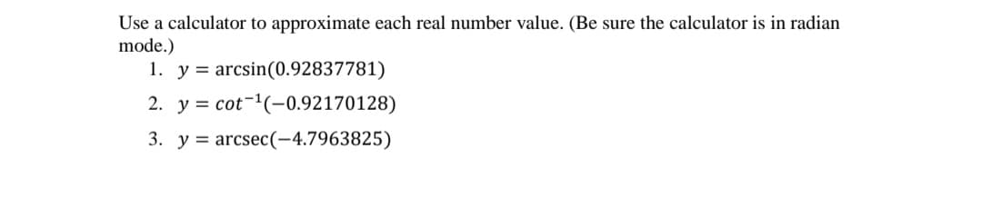 Use a calculator to approximate each real number value. (Be sure the calculator is in radian
mode.)
1. y = arcsin(0.92837781)
2. y = cot-(-0.92170128)
3. y = arcsec(-4.7963825)
