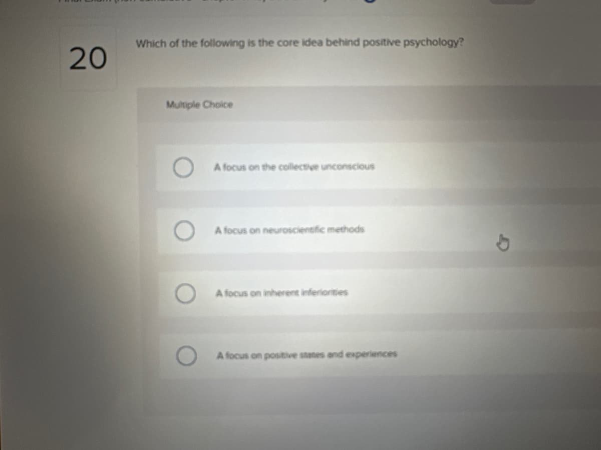 20
Which of the following is the core idea behind positive psychology?
Multiple Choice
A focus on the collective unconscious
A focus on neuroscientific methods
A focus on inherent inferiorities
A focus on positive states and experiences
b