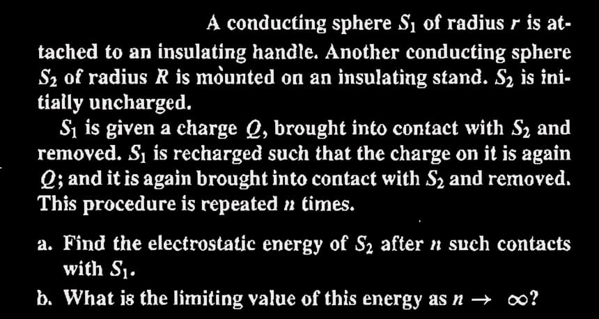 A conducting sphere S₁ of radius r is at-
tached to an insulating handle. Another conducting sphere
S₂ of radius R is mounted on an insulating stand. S₂ is ini-
tially uncharged.
S₁ is given a charge Q, brought into contact with S₂ and
removed. S₁ is recharged such that the charge on it is again
Q; and it is again brought into contact with S₂ and removed.
This procedure is repeated » times.
a. Find the electrostatic energy of S₂ after n such contacts
with S₁.
b. What is the limiting value of this energy as n → ∞?