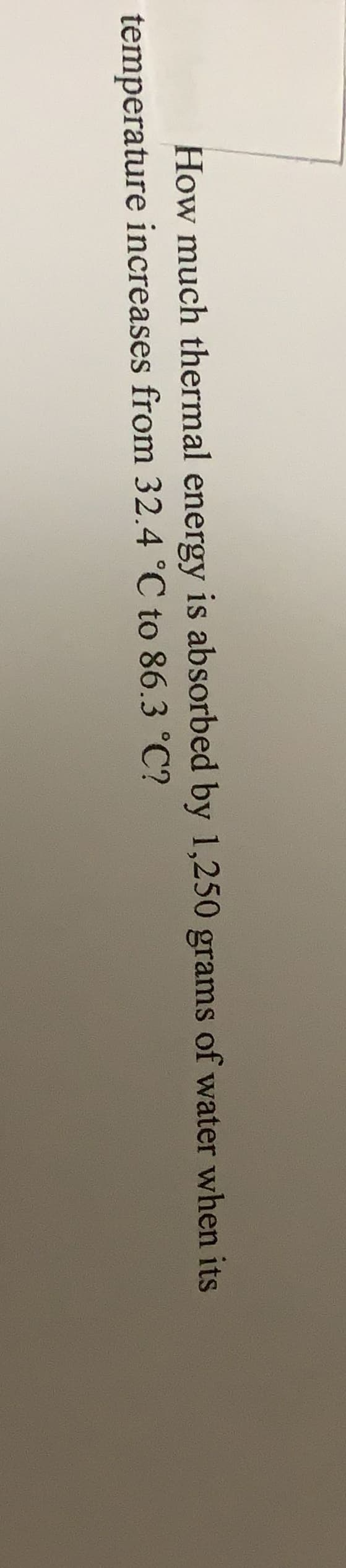 How much thermal energy is absorbed by 1,250 grams of water when its
temperature increases from 32.4 °C to 86.3 °C?