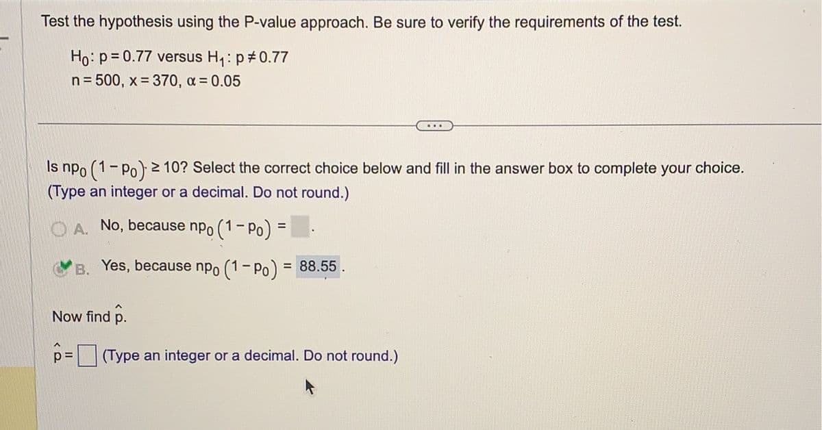 Test the hypothesis using the P-value approach. Be sure to verify the requirements of the test.
Ho: p=0.77 versus H₁: p *0.77
n = 500, x= 370, α = 0.05
Is npo (1-Po) ≥ 10? Select the correct choice below and fill in the answer box to complete your choice.
(Type an integer or a decimal. Do not round.)
A. No, because npo (1-Po) =
B. Yes, because npo (1-P) = 88.55.
Now find p.
...
p= (Type an integer or a decimal. Do not round.)