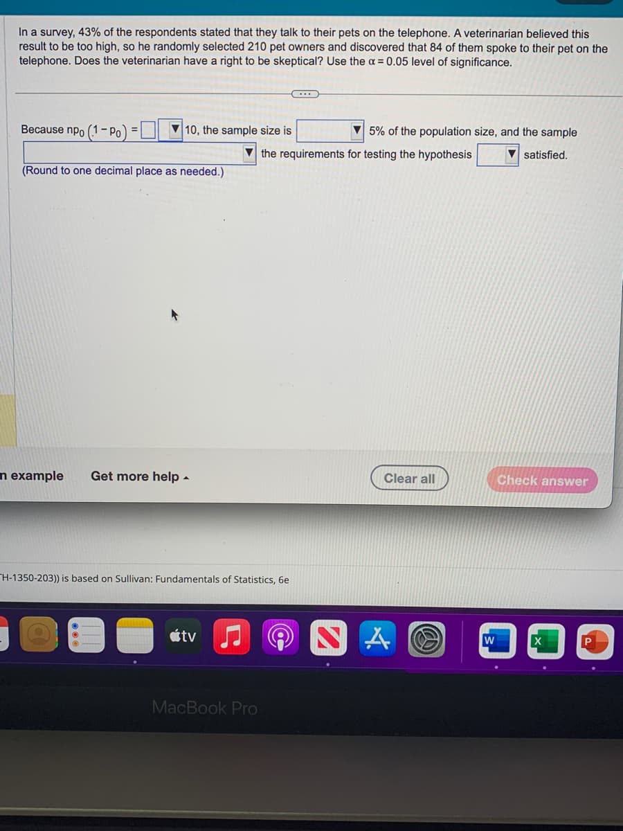 In a survey, 43% of the respondents stated that they talk to their pets on the telephone. A veterinarian believed this
result to be too high, so he randomly selected 210 pet owners and discovered that 84 of them spoke to their pet on the
telephone. Does the veterinarian have a right to be skeptical? Use the x = 0.05 level of significance.
Because npo (1-Po)
10, the sample size is
(Round to one decimal place as needed.)
n example Get more help.
H-1350-203)) is based on Sullivan: Fundamentals of Statistics, 6e
átv
MacBook Pro
the requirements for testing the hypothesis
((OC
5% of the population size, and the sample
▼satisfied.
2
Clear all
A
W
Check answer