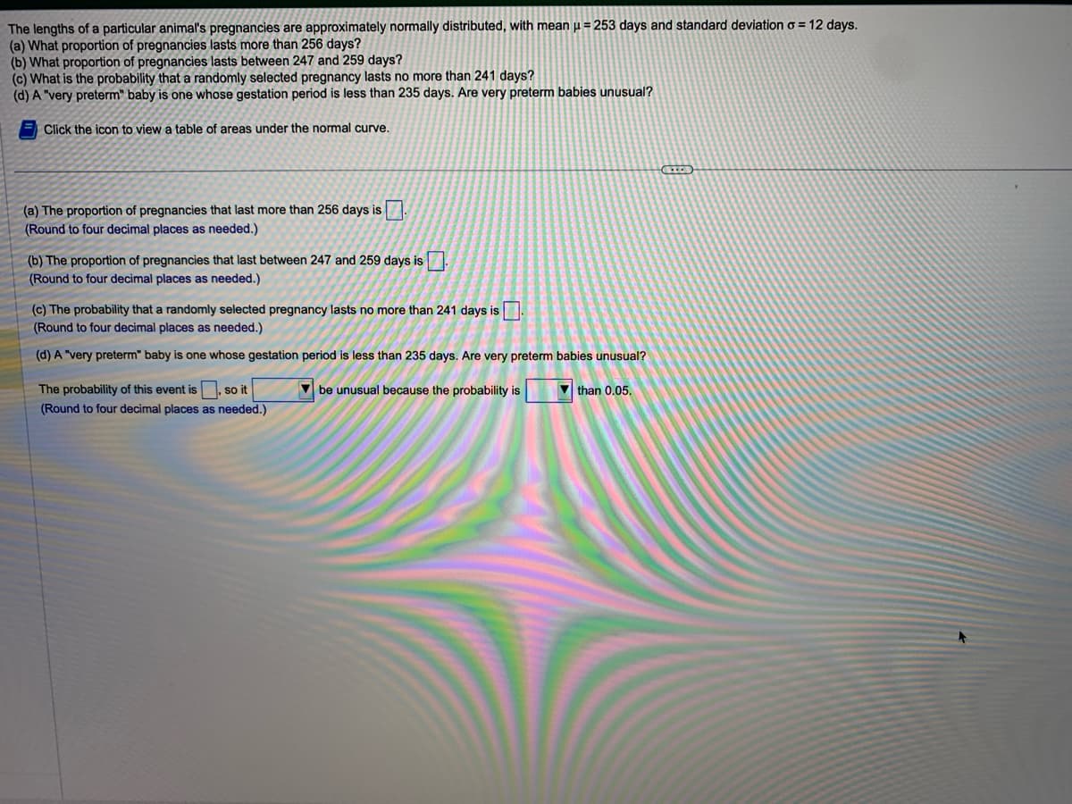 The lengths of a particular animal's pregnancies are approximately normally distributed, with mean = 253 days and standard deviation = 12 days.
(a) What proportion of pregnancies lasts more than 256 days?
(b) What proportion of pregnancies lasts between 247 and 259 days?
(c) What is the probability that a randomly selected pregnancy lasts no more than 241 days?
(d) A "very preterm" baby is one whose gestation period is less than 235 days. Are very preterm babies unusual?
Click the icon to view a table of areas under the normal curve.
(a) The proportion of pregnancies that last more than 256 days is.
(Round to four decimal places as needed.)
(b) The proportion of pregnancies that last between 247 and 259 days is.
(Round to four decimal places as needed.)
(c) The probability that a randomly selected pregnancy lasts no more than 241 days is.
(Round to four decimal places as needed.)
(d) A "very preterm" baby is one whose gestation period is less than 235 days. Are very preterm babies unusual?
be unusual because the probability is
The probability of this event is, so it
(Round to four decimal places as needed.)
than 0.05.