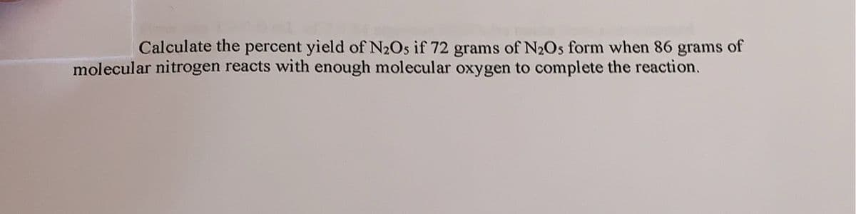 Calculate the percent yield of N₂Os if 72 grams of N₂Os form when 86 grams of
molecular nitrogen reacts with enough molecular oxygen to complete the reaction.