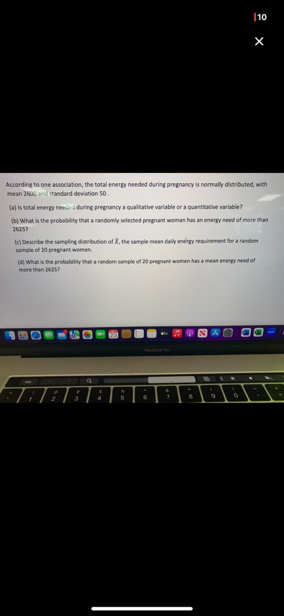According to one association, the total energy needed during pregnancy is normally distributed, with
mean 2600 and standard deviation 50.
(a) Is total energy needed during pregnancy a qualitative variable or a quantitative variable?
(b) What is the probability that a randomly selected pregnant woman has an energy need of more than
2625?
(c) Describe the sampling distribution of X, the sample mean daily energy requirement for a random
sample of 20 pregnant women.
1
(d) What is the probability that a random sample of 20 pregnant women has a mean energy need of
more than 2625?
1
0
2
#
A
3
Q
$
4
23
%
A
5
#tv
MacBook Pro
6
&
7
.
8
A
(
9
(10
(
×
1
0
4
