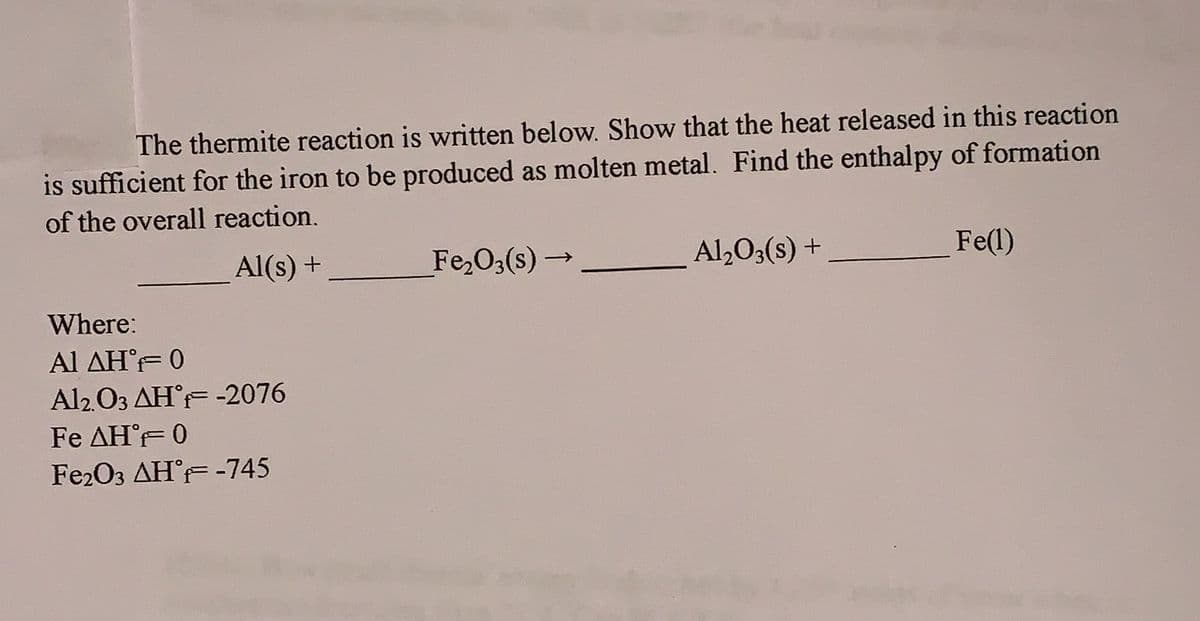 The thermite reaction is written below. Show that the heat released in this reaction
is sufficient for the iron to be produced as molten metal. Find the enthalpy of formation
of the overall reaction.
Al(s) +
Where:
Al ΔΗ°F= 0
Al2O3 AHF -2076
Fe AHF 0
Fe2O3 AHF -745
Fe₂O3(s)-
→
Al₂O3(s) +
Fe(1)