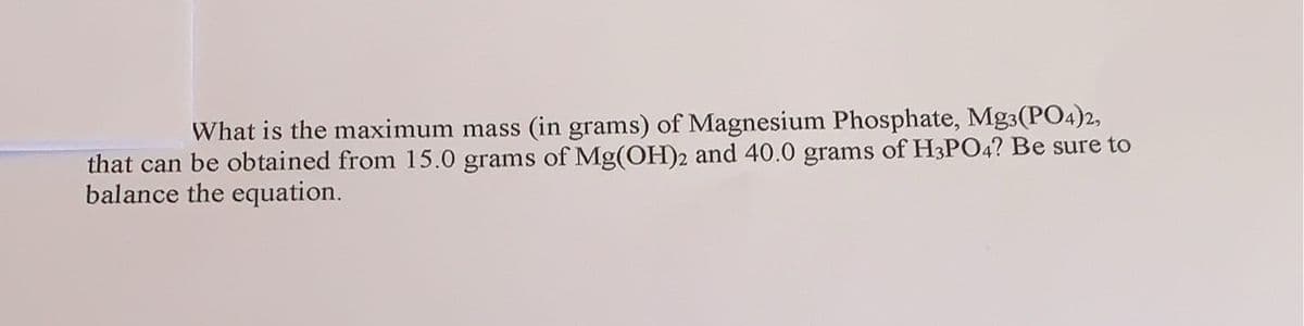 What is the maximum mass (in grams) of Magnesium Phosphate, Mg3(PO4)2,
that can be obtained from 15.0 grams of Mg(OH)2 and 40.0 grams of H3PO4? Be sure to
balance the equation.