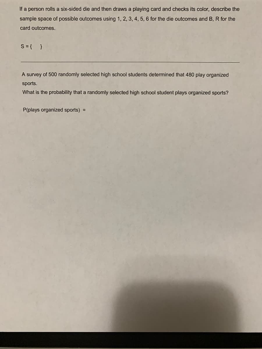 If a person rolls a six-sided die and then draws a playing card and checks its color, describe the
sample space of possible outcomes using 1, 2, 3, 4, 5, 6 for the die outcomes and B, R for the
card outcomes.
S = { }
A survey of 500 randomly selected high school students determined that 480 play organized
sports.
What is the probability that a randomly selected high school student plays organized sports?
P(plays organized sports) =