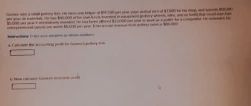 Gomez runs a small pottery fem. He hares one helper at $14,500 per year pays annual rent of $7.500 for his shop, and spends $18,000
per year on materials. He has $40,000 of his own funds invested in equipment pottery wheels, kdns, and so forth) that could eam han
$5.000 per year if aftermatively invested. He has been offered $23.000 per year to work as a potter for a competitor He estimates he
entrepreneurad talents are worth $6,000 per year. Total annual revenue from pottery sales is $86,000
Instructions: Enter your answers as whole numbers
a Calculate the accounting profit for Gomez's pottery firm
b Now calculate Gomer's economic profit