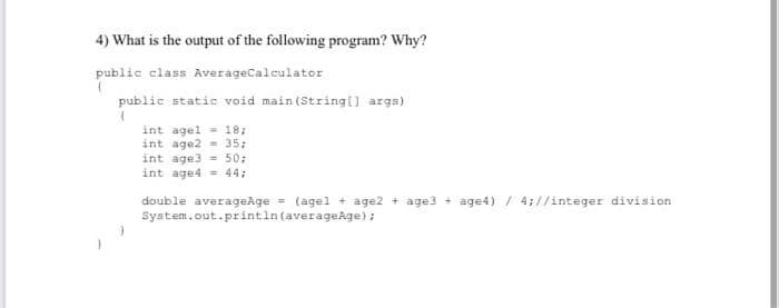 4) What is the output of the following program? Why?
public class AverageCalculator
{
public static void main(String[] args)
(
int agel 18;
int age2= 35;
int age3= 50;
int age4 = 44;
double averageAge = (agel + age2 + age3+ age4) / 4;//integer division
System.out.println (averageAge);