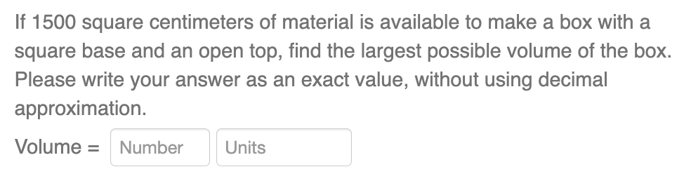 If 1500 square centimeters of material is available to make a box with a
square base and an open top, find the largest possible volume of the box.
Please write your answer as an exact value, without using decimal
approximation.
Volume = Number
Units