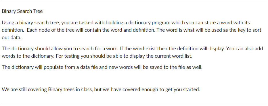 Binary Search Tree
Using a binary search tree, you are tasked with building a dictionary program which you can store a word with its
definition. Each node of the tree will contain the word and definition. The word is what will be used as the key to sort
our data.
The dictionary should allow you to search for a word. If the word exist then the definition will display. You can also add
words to the dictionary. For testing you should be able to display the current word list.
The dictionary will populate from a data file and new words will be saved to the file as well.
We are still covering Binary trees in class, but we have covered enough to get you started.
