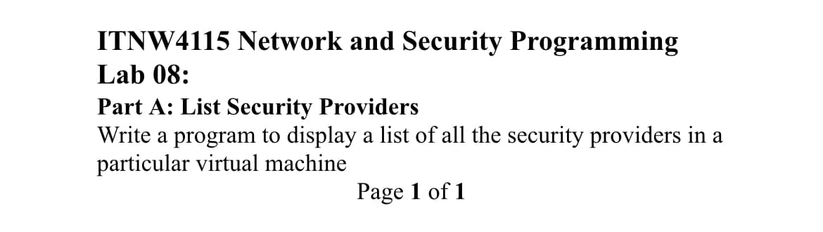 ITNW4115 Network and Security Programming
Lab 08:
Part A: List Security Providers
Write a program to display a list of all the security providers in a
particular virtual machine
Page 1 of 1