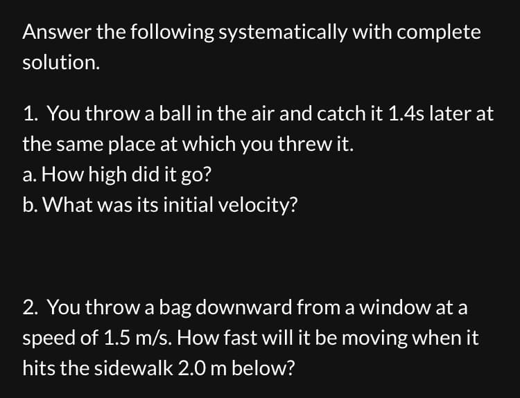 Answer the following systematically with complete
solution.
1. You throw a ball in the air and catch it 1.4s later at
the same place at which you threw it.
a. How high did it go?
b. What was its initial velocity?
2. You throw a bag downward from a window at a
speed of 1.5 m/s. How fast will it be moving when it
hits the sidewalk 2.0 m below?