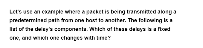 Let's use an example where a packet is being transmitted along a
predetermined path from one host to another. The following is a
list of the delay's components. Which of these delays is a fixed
one, and which one changes with time?