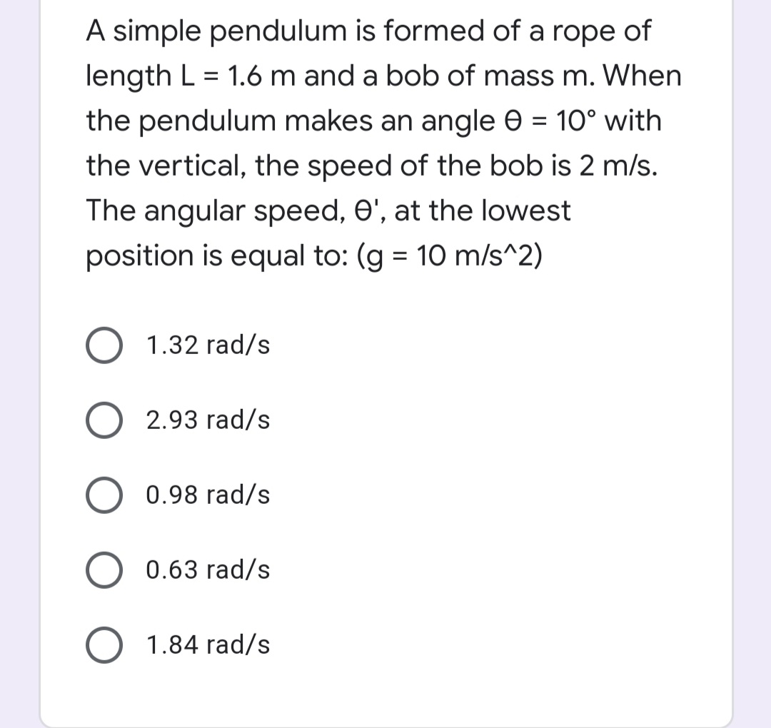 A simple pendulum is formed of a rope of
length L = 1.6 m and a bob of mass m. When
the pendulum makes an angle e = 10° with
the vertical, the speed of the bob is 2 m/s.
The angular speed, 0', at the lowest
position is equal to: (g = 10 m/s^2)
1.32 rad/s
2.93 rad/s
0.98 rad/s
0.63 rad/s
1.84 rad/s
