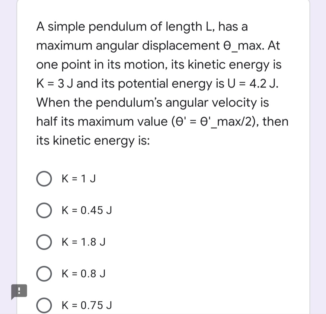 A simple pendulum of length L, has a
maximum angular displacement e_max. At
one point in its motion, its kinetic energy is
K = 3 J and its potential energy is U = 4.2 J.
When the pendulum's angular velocity is
half its maximum value (e' = O'_max/2), then
its kinetic energy is:
O K = 1 J
O K = 0.45 J
K = 1.8 J
K = 0.8 J
K = 0.75 J
