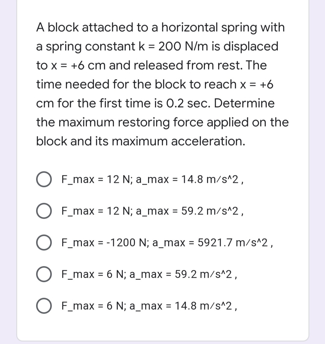 A block attached to a horizontal spring with
a spring constant k = 200 N/m is displaced
%3D
to x = +6 cm and released from rest. The
time needed for the block to reach x = +6
cm for the first time is 0.2 sec. Determine
the maximum restoring force applied on the
block and its maximum acceleration.
F_max =
12 N; a_max = 14.8 m/s^2,
%3D
F_max = 12 N; a_max
59.2 m/s^2,
%3D
F_max = -1200 N; a_max = 5921.7 m/s^2,
%3D
F_max = 6 N; a_max = 59.2 m/s^2,
%3D
O F_max = 6 N; a_max = 14.8 m/s^2,
