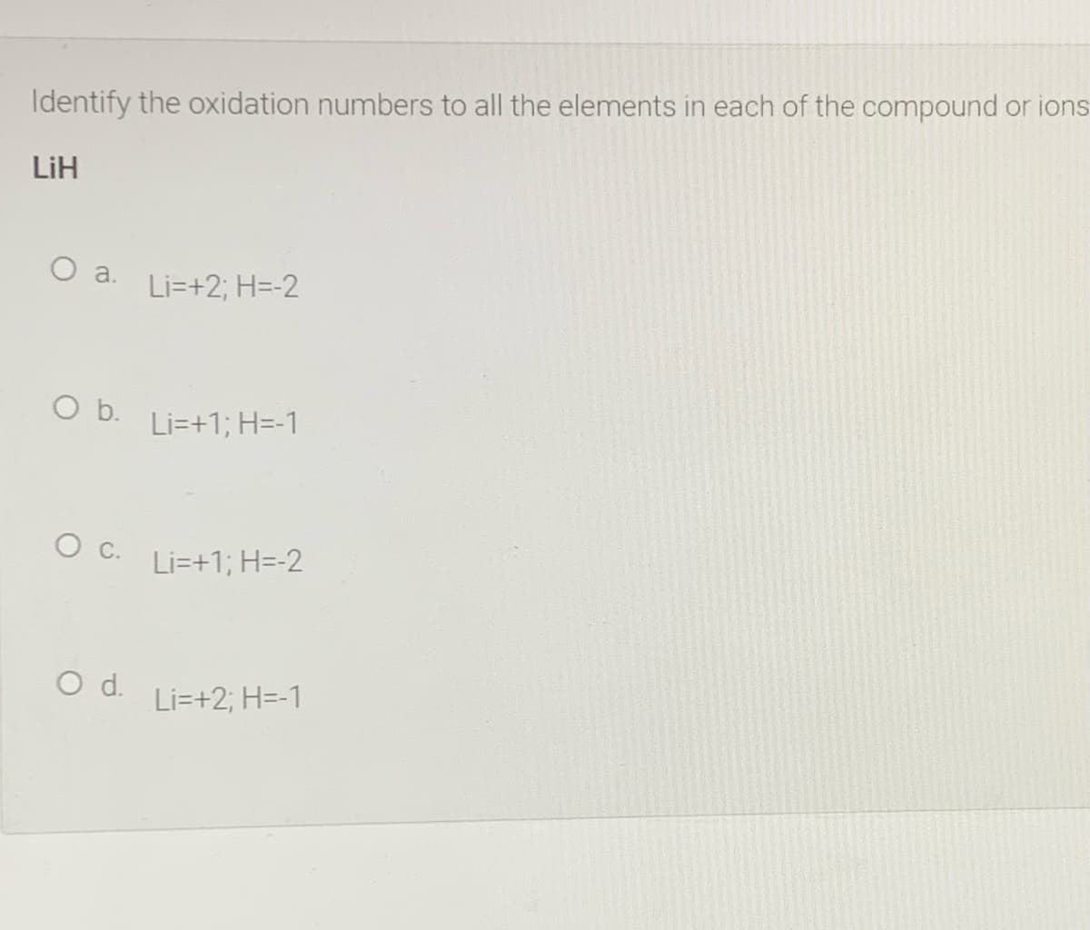 Identify the oxidation numbers to all the elements in each of the compound or ions
LiH
O a.
Li=+2; H=-2
O b.
Li=+1; H=-1
Li=+1; H=-2
Od.
Li=+2; H=-1
