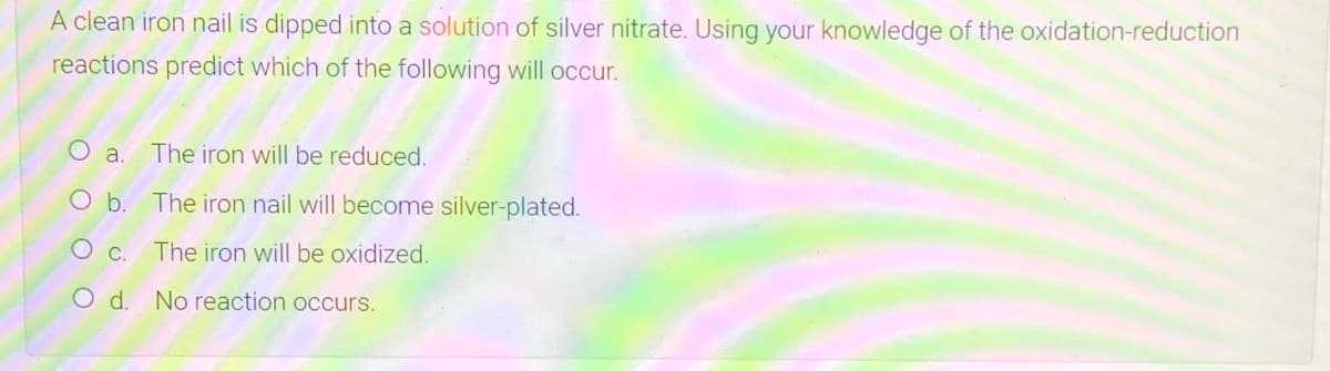 A clean iron nail is dipped into a solution of silver nitrate. Using your knowledge of the oxidation-reduction
reactions predict which of the following will occur.
The iron will be reduced.
O b. The iron nail will become silver-plated.
The iron will be oxidized.
d.
No reaction occurs.
