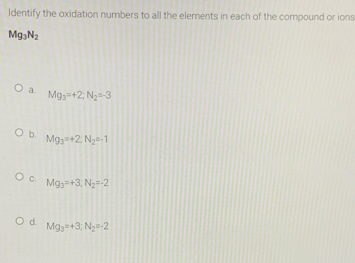 Identify the oxidation numbers to all the elements in each of the compound or ions
Mg3N2
O a.
Mg3=+2; N2=-3
b.
Mg3=+2; N2=-1
Mg3=+3; N2=-2
O d.
Mg3=+3; N2=-2
