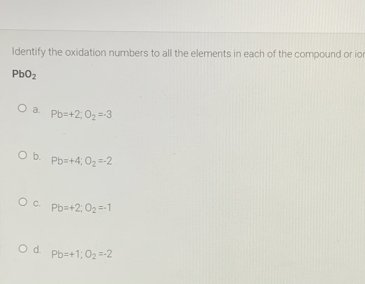 Identify the oxidation numbers to all the elements in each of the compound or ion
Pb02
O a. Pb=+2; 02=-3
b.
Pb=+4; 02 =-2
O c.
Pb=+2; 02 =-1
d.
Pb=+1; 02 =-2
