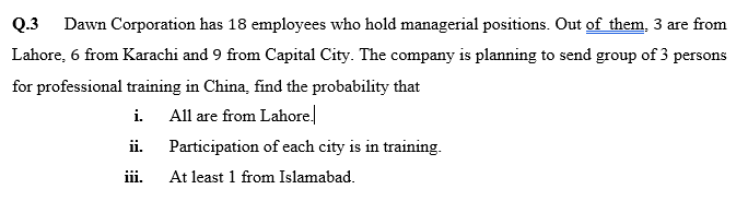 Q.3
Dawn Corporation has 18 employees who hold managerial positions. Out of them, 3 are from
Lahore, 6 from Karachi and 9 from Capital City. The company is planning to send group of 3 persons
for professional training in China, find the probability that
i. All are from Lahore.
ii.
Participation of each city is in training.
ii.
At least 1 from Islamabad.
