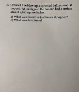 5. Obtuse Ollie blew up a spherical balloon until it
popped. At its biggest, the balloon had a surface
area of 2,463 square inches.
a) What was its radius just before it popped?
b) What was its volume?