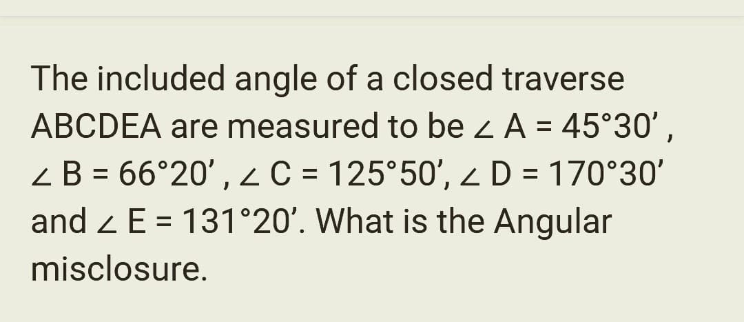 The included angle of a closed traverse
ABCDEA are measured to be ≤ A = 45°30',
< B = 66°20', < C = 125°50', < D = 170°30'
and E= 131°20'. What is the Angular
misclosure.
