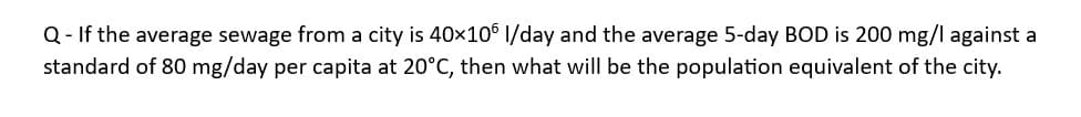 Q- If the average sewage from a city is 40×106 l/day and the average 5-day BOD is 200 mg/l against a
standard of 80 mg/day per capita at 20°C, then what will be the population equivalent of the city.