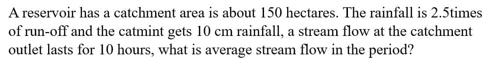 A reservoir has a catchment area is about 150 hectares. The rainfall is 2.5times
of run-off and the catmint gets 10 cm rainfall, a stream flow at the catchment
outlet lasts for 10 hours, what is average stream flow in the period?