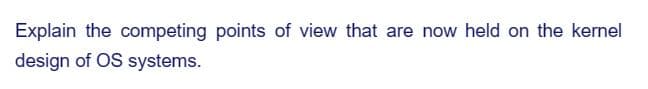 Explain the competing points of view that are now held on the kernel
design of OS systems.