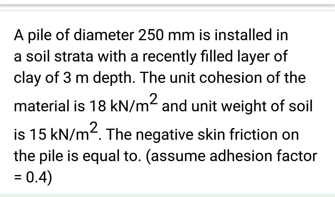 A pile of diameter 250 mm is installed in
a soil strata with a recently filled layer of
clay of 3 m depth. The unit cohesion of the
material is 18 kN/m² and unit weight of soil
is 15 kN/m². The negative skin friction on
the pile is equal to. (assume adhesion factor
= 0.4)