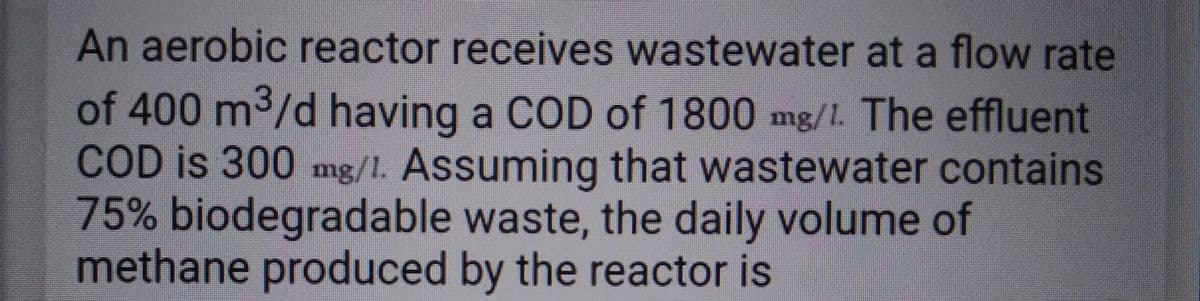An aerobic reactor receives wastewater at a flow rate
of 400 m³/d having a COD of 1800 mg/1. The effluent
COD is 300 mg/1. Assuming that wastewater contains
75% biodegradable waste, the daily volume of
methane produced by the reactor is