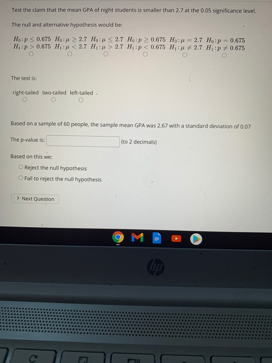 Test the claim that the mean GPA of night students
smaller than 2.7 at the 0.05 significance level.
The null and alternative hypothesis would be:
Ho:p < 0.675 Ho: u 2 2.7 Ho: u 2.7 Ho:p 2 0.675 Ho:µ = 2.7 Ho:p = 0.675
H1:p > 0.675 H:p < 2.7 H:> 2.7 H1:p < 0.675 H1: u # 2.7 H1:p 0.675
The test is:
right-tailed two-tailed left-tailed .
Based on a sample of 60 people, the sample mean GPA was 2.67 with a standard deviation of 0.07
The p-value is:
(to 2 decimals)
Based on this we:
O Reject the null hypothesis
O Fail to reject the null hypothesis
> Next Question
