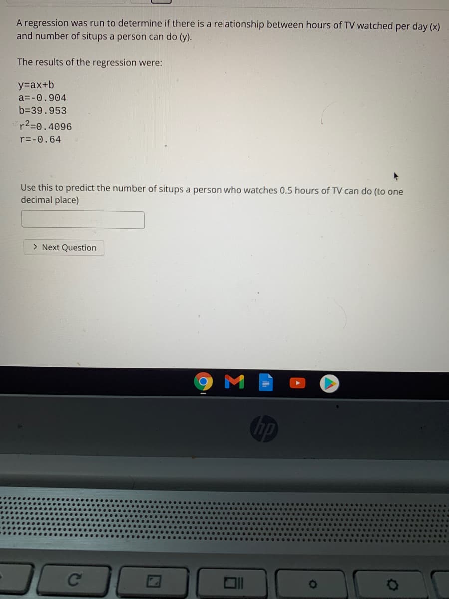 A regression was run to determine if there is a relationship between hours of TV watched per day (x)
and number of situps a person can do (y).
The results of the regression were:
y=ax+b
a=-0.904
b=39.953
r2=0.4096
r=-0.64
Use this to predict the number of situps a person who watches 0.5 hours of TV can do (to one
decimal place)
> Next Question
hp
Ce

