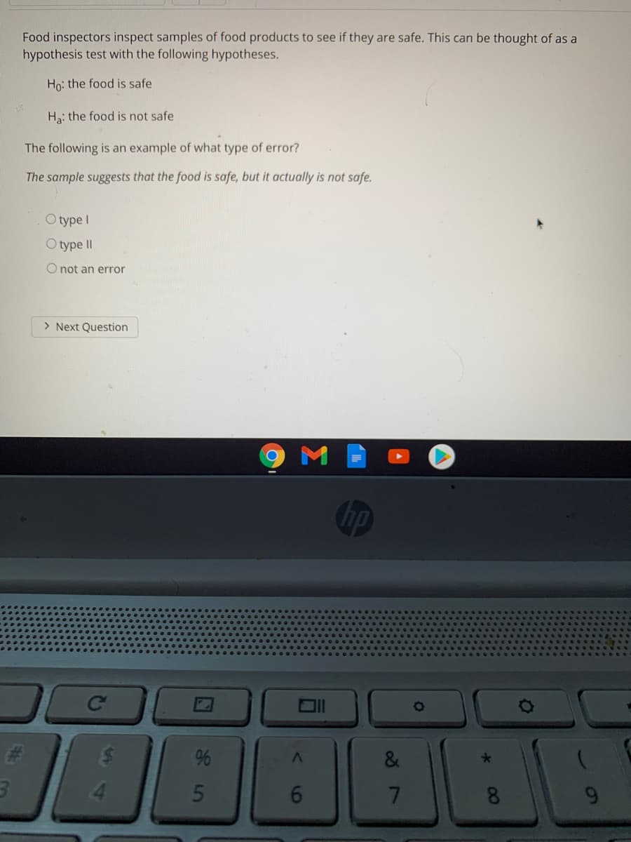 Food inspectors inspect samples of food products to see if they are safe. This can be thought of as a
hypothesis test with the following hypotheses.
Họ: the food is safe
Ha: the food is not safe
The following is an example of what type of error?
The sample suggests that the food is safe, but it actually is not safe.
O type I
O type II
O not an error
> Next Question
M
hp
Ce
%23
&
4.
7
8.
9.
16
