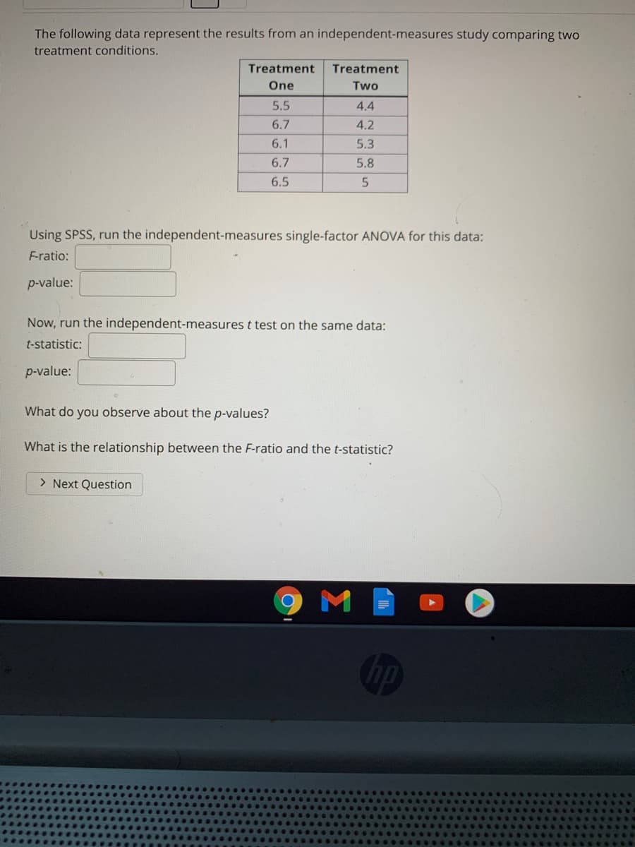 The following data represent the results from an independent-measures study comparing two
treatment conditions.
Treatment
Treatment
One
Two
5.5
4.4
6.7
4.2
6.1
5.3
6.7
5.8
6.5
Using SPSS, run the independent-measures single-factor ANOVA for this data:
F-ratio:
p-value:
Now, run the independent-measures t test on the same data:
t-statistic:
p-value:
What do you observe about the p-values?
What is the relationship between the F-ratio and the t-statistic?
> Next Question
M
