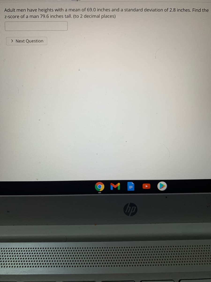 Adult men have heights with a mean of 69.0 inches and a standard deviation of 2.8 inches. Find the
Z-score of a man 79.6 inches tall. (to 2 decimal places)
> Next Question
M
hp
