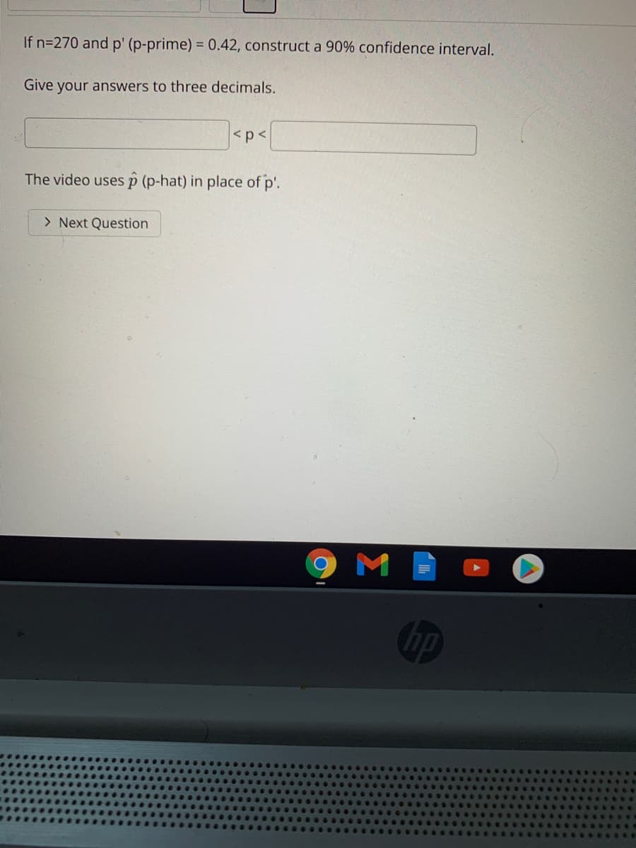 If n=270 and p' (p-prime) = 0.42, construct a 90% confidence interval.
Give your answers to three decimals.
<p<
The video usesp (p-hat) in place of p'.
> Next Question
hp
