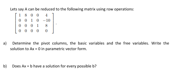 Lets say A can be reduced to the following matrix using row operations:
1 80 0
0 0 10 -10
0 0 0 1
0 0 0 0
4
8
a) Determine the pivot columns, the basic variables and the free variables. Write the
solution to Ax = 0 in parametric vector form.
b)
Does Ax = b have a solution for every possible b?
