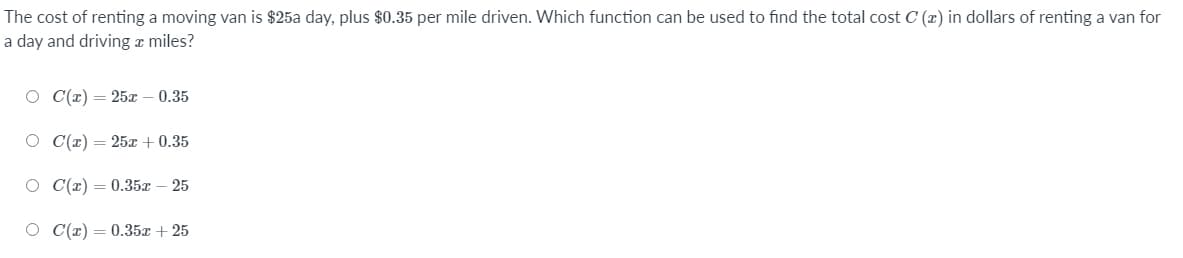 The cost of renting a moving van is $25a day, plus $0.35 per mile driven. Which function can be used to find the total cost C (x) in dollars of renting a van for
a day and driving a miles?
С(г) — 25х — 0.35
O C(r) = 25x + 0.35
O C(r) = 0.35x – 25
О С(т) — 0.35х + 25
